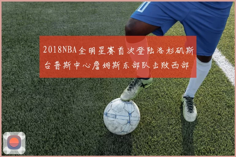 2018NBA全明星赛首次登陆洛杉矶斯台普斯中心詹姆斯东部队击败西部队
