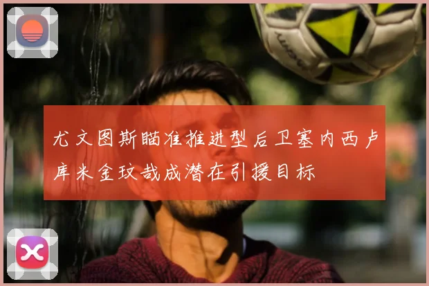 尤文图斯瞄准推进型后卫塞内西卢库米金玟哉成潜在引援目标
