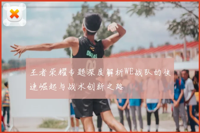 王者荣耀专题深度解析WE战队的快速崛起与战术创新之路