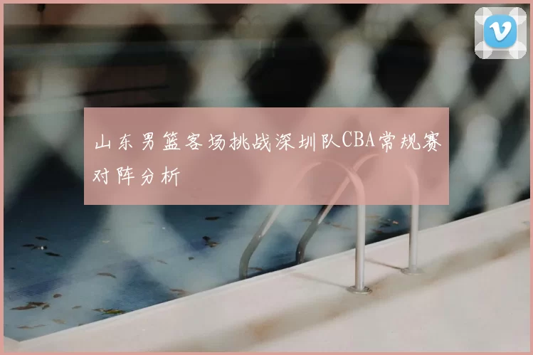山东男篮客场挑战深圳队CBA常规赛对阵分析