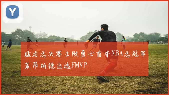 猛龙总决赛击败勇士首夺NBA总冠军莱昂纳德当选FMVP
