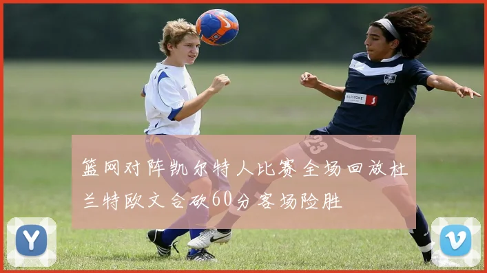 篮网对阵凯尔特人比赛全场回放杜兰特欧文合砍60分客场险胜
