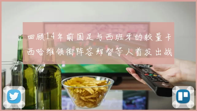回顾14年前国足与西班牙的较量卡西哈维领衔阵容郑智等人首发出战