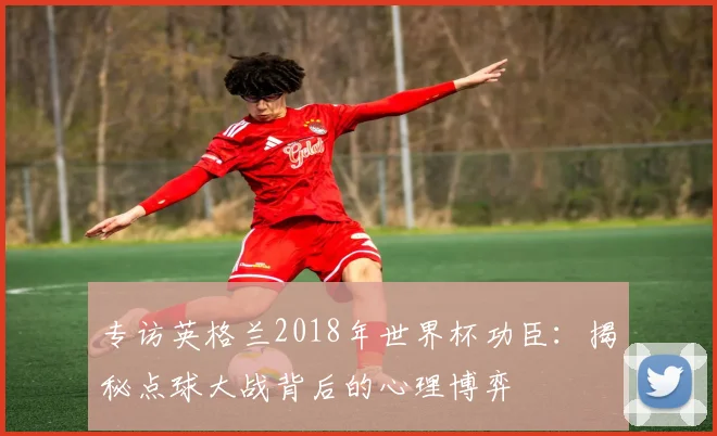 专访英格兰2018年世界杯功臣:揭秘点球大战背后的心理博弈
