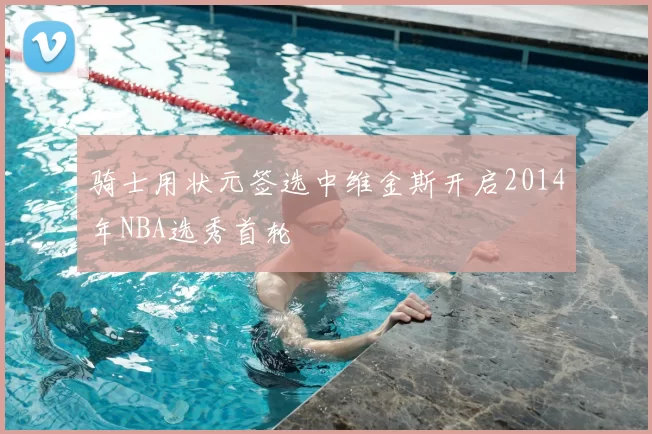 骑士用状元签选中维金斯开启2014年NBA选秀首轮