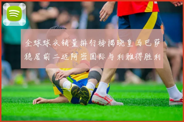 全球球衣销量排行榜揭晓皇马巴萨稳居前二迈阿密国际与利雅得胜利表现抢眼