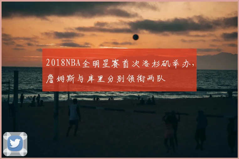 2018NBA全明星赛首次洛杉矶举办，詹姆斯与库里分别领衔两队