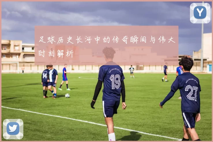 足球历史长河中的传奇瞬间与伟大时刻解析