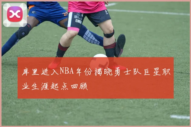 库里进入NBA年份揭晓勇士队巨星职业生涯起点回顾