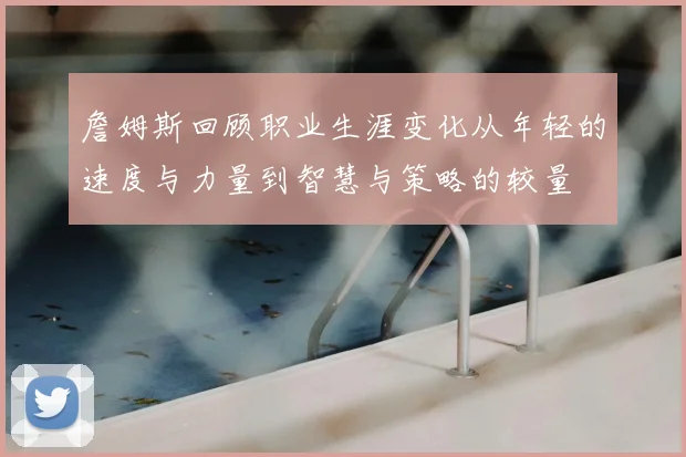 詹姆斯回顾职业生涯变化从年轻的速度与力量到智慧与策略的较量