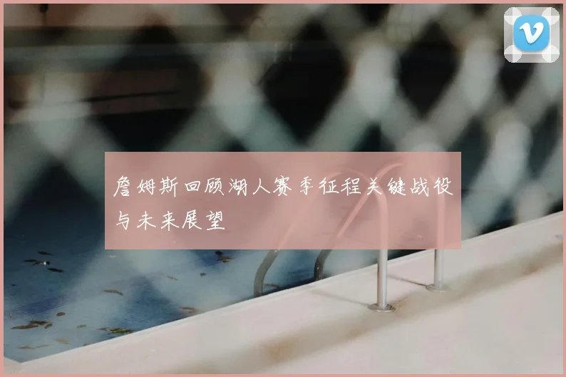 詹姆斯回顾湖人赛季征程关键战役与未来展望