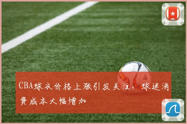 CBA球衣价格上涨引发关注,球迷消费成本大幅增加