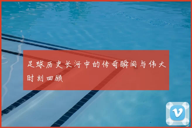 足球历史长河中的传奇瞬间与伟大时刻回顾