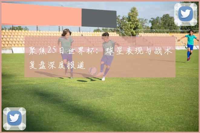 聚焦25日世界杯:球星表现与战术复盘深度报道
