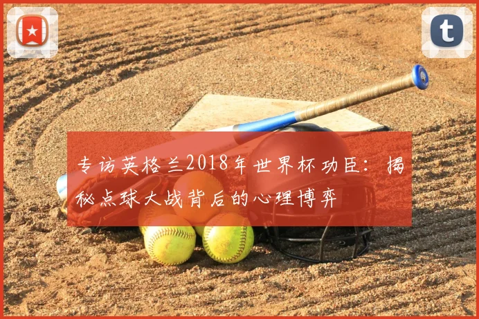 专访英格兰2018年世界杯功臣：揭秘点球大战背后的心理博弈