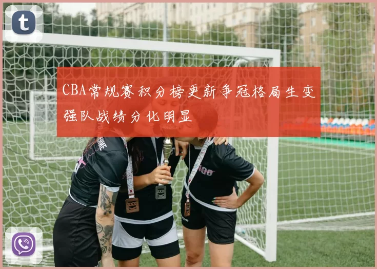 CBA常规赛积分榜更新争冠格局生变强队战绩分化明显