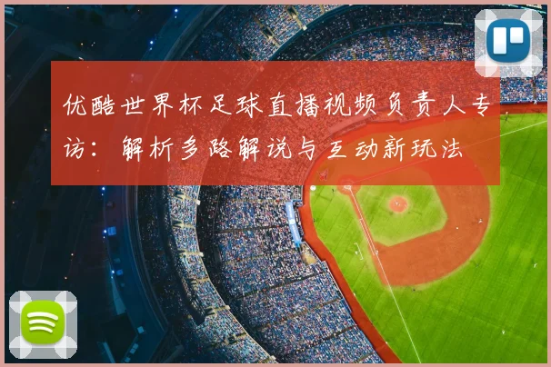 优酷世界杯足球直播视频负责人专访:解析多路解说与互动新玩法