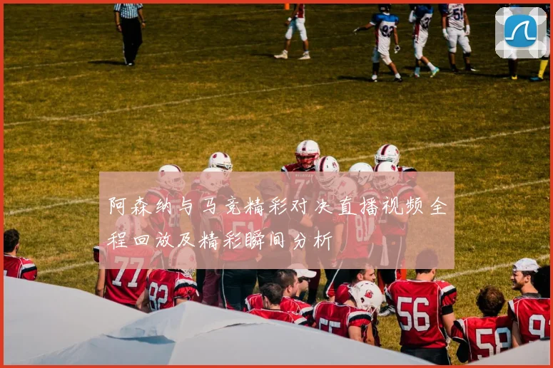 阿森纳与马竞精彩对决直播视频全程回放及精彩瞬间分析