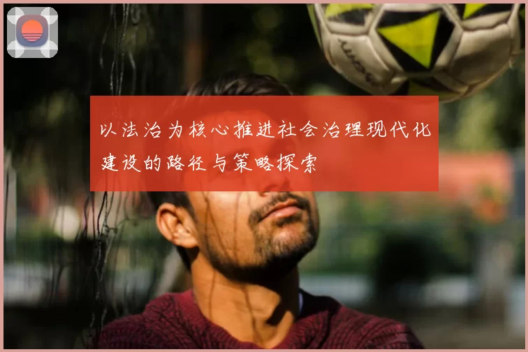 以法治为核心推进社会治理现代化建设的路径与策略探索
