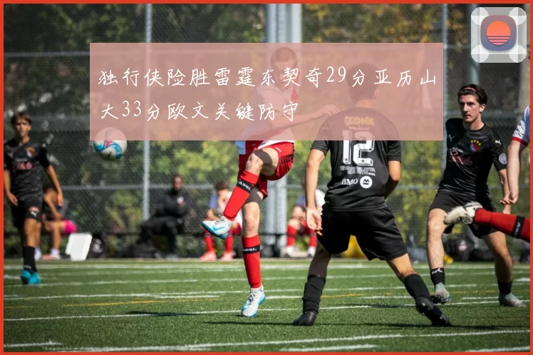 独行侠险胜雷霆东契奇29分亚历山大33分欧文关键防守