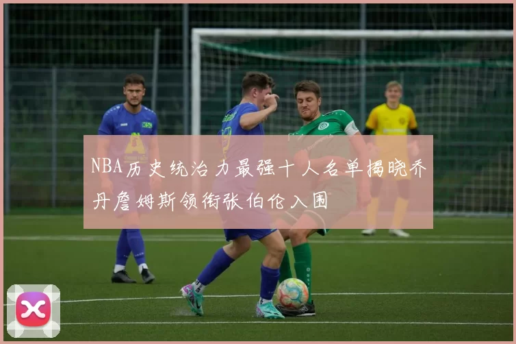NBA历史统治力最强十人名单揭晓乔丹詹姆斯领衔张伯伦入围