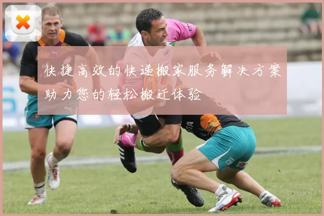 快捷高效的快递搬家服务解决方案助力您的轻松搬迁体验