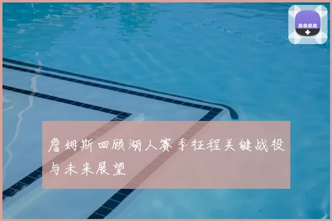 詹姆斯回顾湖人赛季征程关键战役与未来展望