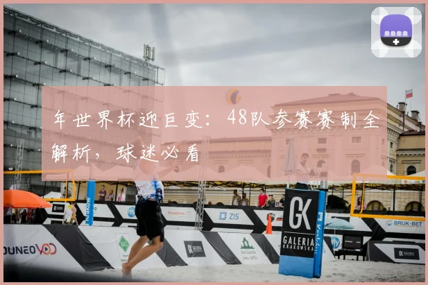 年世界杯迎巨变:48队参赛赛制全解析,球迷必看