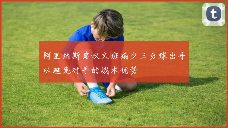 阿里纳斯建议文班减少三分球出手以避免对手的战术优势