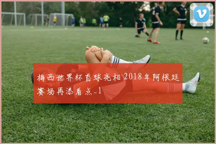 梅西世界杯首球亮相 2018年阿根廷赛场再添看点_1