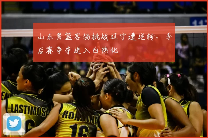 山东男篮客场挑战辽宁遭逆转，季后赛争夺进入白热化