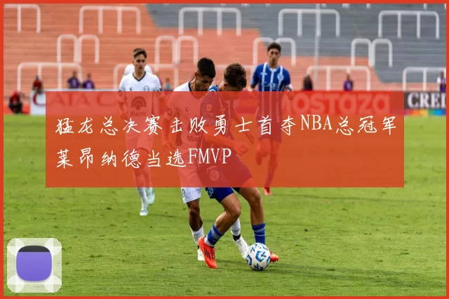 猛龙总决赛击败勇士首夺NBA总冠军莱昂纳德当选FMVP