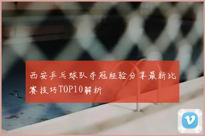 西安乒乓球队夺冠经验分享最新比赛技巧TOP10解析