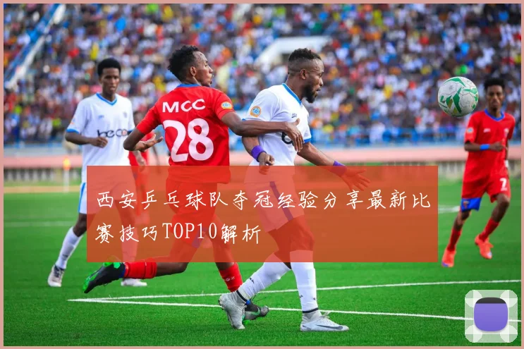 西安乒乓球队夺冠经验分享最新比赛技巧TOP10解析