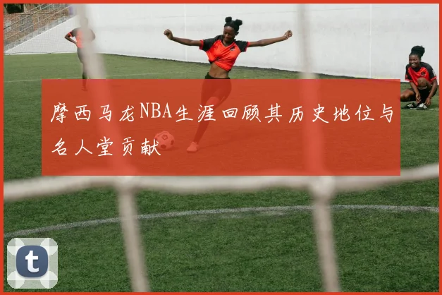 摩西马龙NBA生涯回顾其历史地位与名人堂贡献