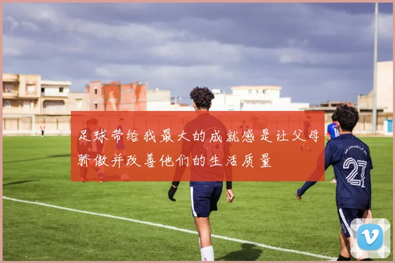 足球带给我最大的成就感是让父母骄傲并改善他们的生活质量