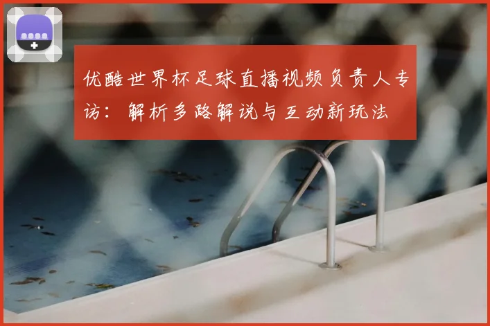 优酷世界杯足球直播视频负责人专访:解析多路解说与互动新玩法