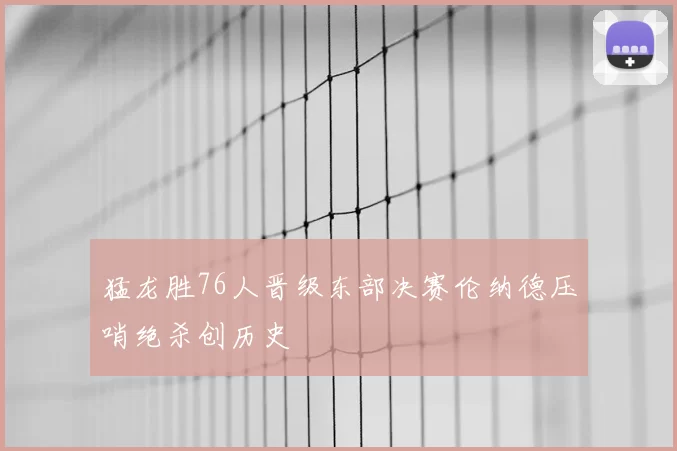 猛龙胜76人晋级东部决赛伦纳德压哨绝杀创历史