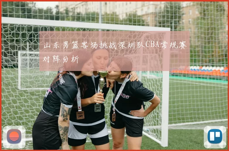 山东男篮客场挑战深圳队CBA常规赛对阵分析