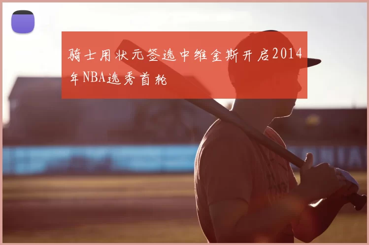 骑士用状元签选中维金斯开启2014年NBA选秀首轮