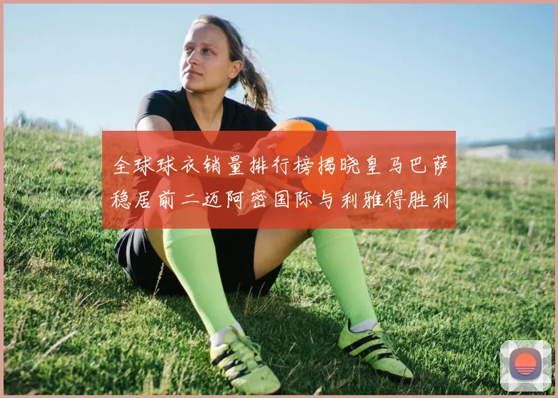 全球球衣销量排行榜揭晓皇马巴萨稳居前二迈阿密国际与利雅得胜利表现抢眼
