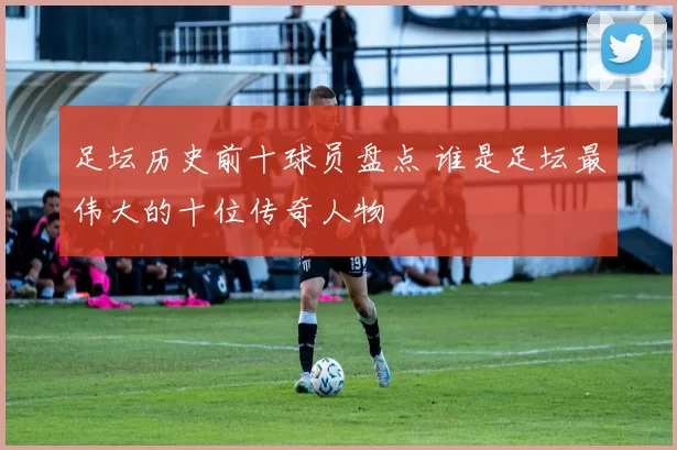 足坛历史前十球员盘点 谁是足坛最伟大的十位传奇人物