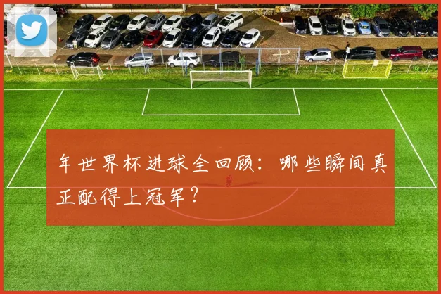 年世界杯进球全回顾:哪些瞬间真正配得上冠军?