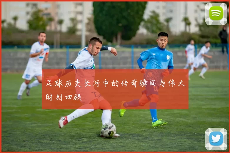 足球历史长河中的传奇瞬间与伟大时刻回顾