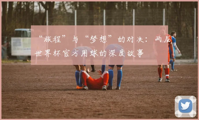 “旅程”与“梦想”的对决：两届世界杯官方用球的深度故事