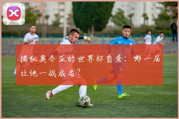 揭秘奥乔亚的世界杯首秀:哪一届让他一战成名?