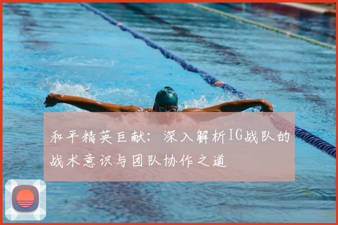 和平精英巨献：深入解析IG战队的战术意识与团队协作之道