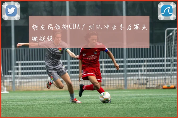 胡龙茂领衔CBA广州队冲击季后赛关键战役