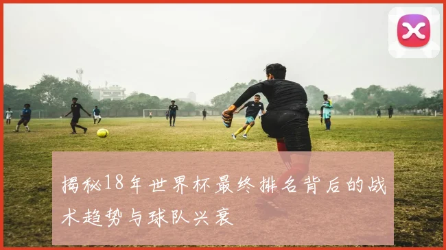 揭秘18年世界杯最终排名背后的战术趋势与球队兴衰