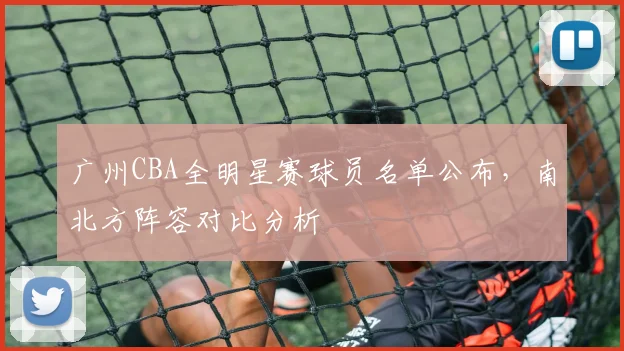广州CBA全明星赛球员名单公布,南北方阵容对比分析